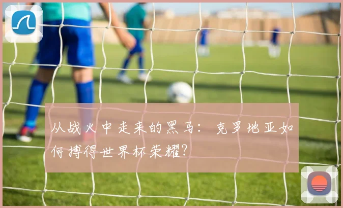 从战火中走来的黑马：克罗地亚如何搏得世界杯荣耀？