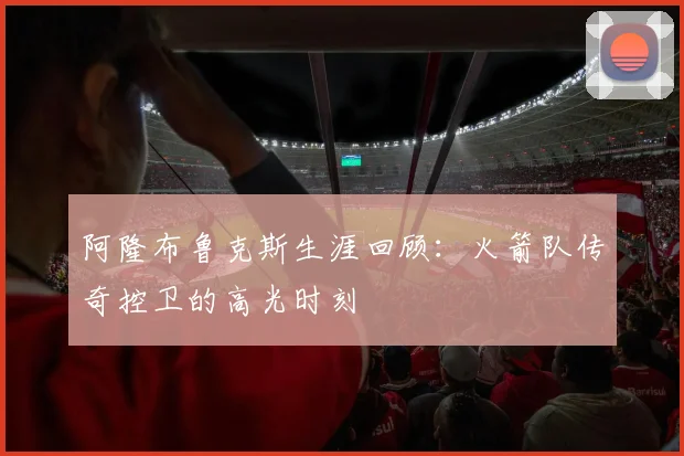 阿隆布鲁克斯生涯回顾：火箭队传奇控卫的高光时刻