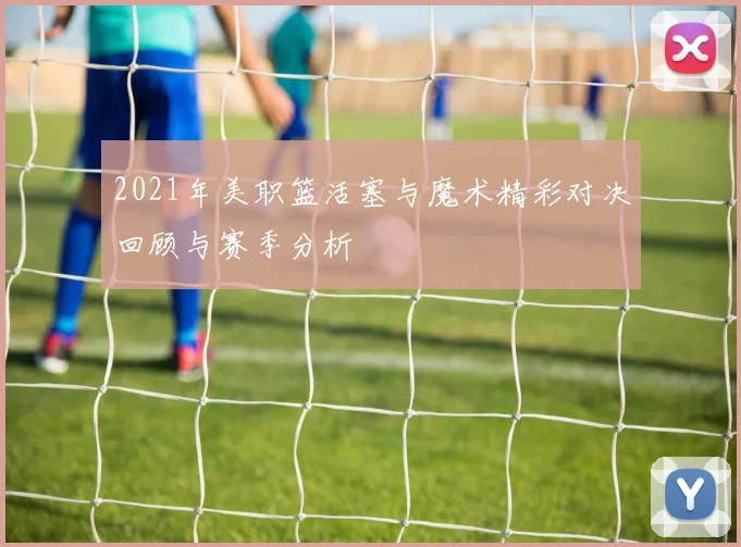 2021年美职篮活塞与魔术精彩对决回顾与赛季分析