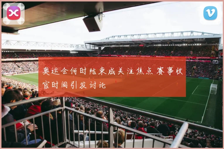 奥运会何时结束成关注焦点 赛事收官时间引发讨论
