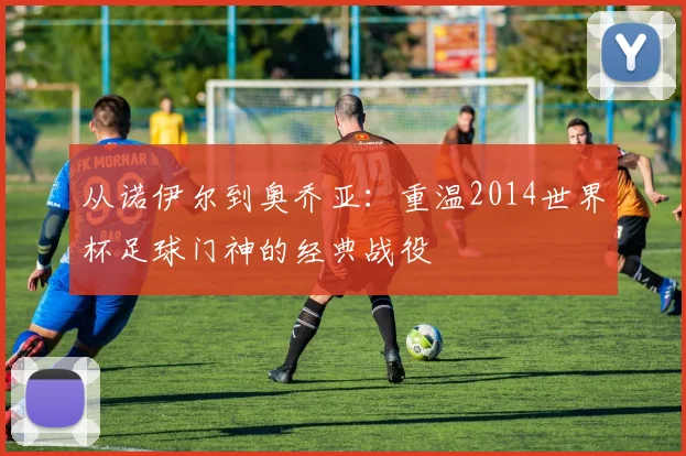 从诺伊尔到奥乔亚：重温2014世界杯足球门神的经典战役