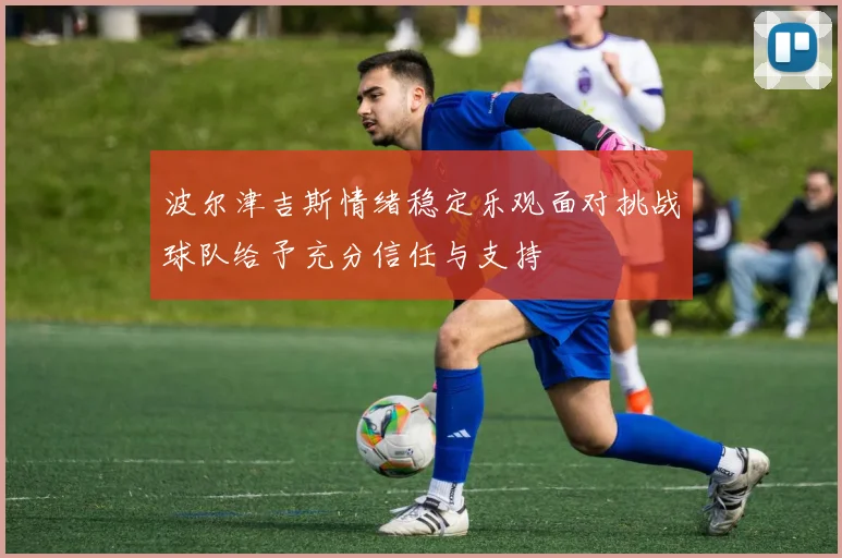 波尔津吉斯情绪稳定乐观面对挑战球队给予充分信任与支持