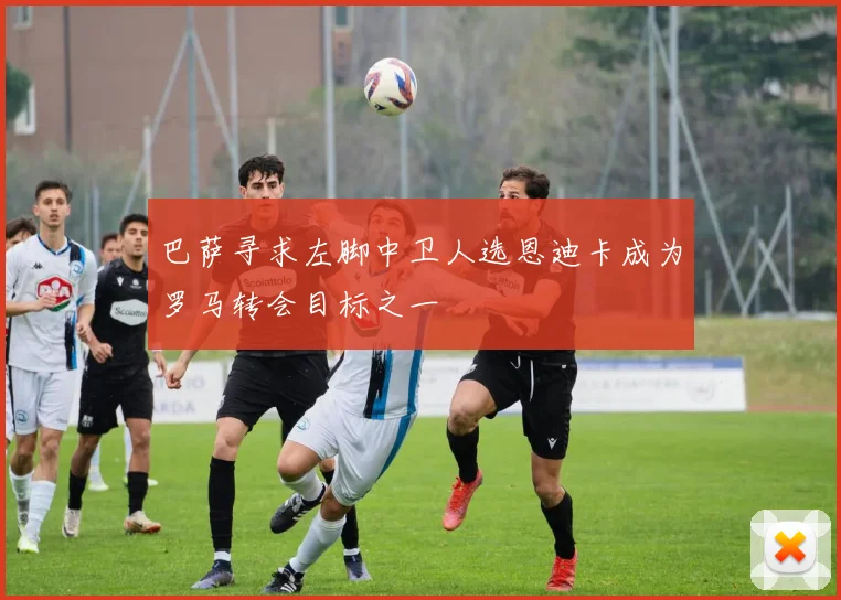 巴萨寻求左脚中卫人选恩迪卡成为罗马转会目标之一